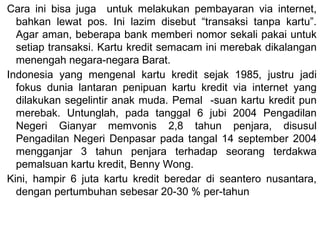 Cara ini bisa juga untuk melakukan pembayaran via internet,
bahkan lewat pos. Ini lazim disebut “transaksi tanpa kartu”.
Agar aman, beberapa bank memberi nomor sekali pakai untuk
setiap transaksi. Kartu kredit semacam ini merebak dikalangan
menengah negara-negara Barat.
Indonesia yang mengenal kartu kredit sejak 1985, justru jadi
fokus dunia lantaran penipuan kartu kredit via internet yang
dilakukan segelintir anak muda. Pemal -suan kartu kredit pun
merebak. Untunglah, pada tanggal 6 jubi 2004 Pengadilan
Negeri Gianyar memvonis 2,8 tahun penjara, disusul
Pengadilan Negeri Denpasar pada tangal 14 september 2004
mengganjar 3 tahun penjara terhadap seorang terdakwa
pemalsuan kartu kredit, Benny Wong.
Kini, hampir 6 juta kartu kredit beredar di seantero nusantara,
dengan pertumbuhan sebesar 20-30 % per-tahun
 