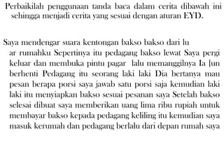 Saya mendengar suara kentongan bakso bakso dari lu
ar rumahku Sepertinya itu pedagang bakso lewat Saya pergi
keluar dan membuka pintu pagar lalu memanggilnya Ia [un
berhenti Pedagang itu seorang laki laki Dia bertanya mau
pesan berapa porsi saya jawab satu porsi saja kemudian laki
laki itu menyiapkan bakso sesuai pesanan saya Setelah bakso
selesai dibuat saya memberikan uang lima ribu rupiah untuk
membayar bakso kepada pedagang keliling itu kemudian saya
masuk kerumah dan pedagang berlalu dari depan rumah saya
Perbaikilah penggunaan tanda baca dalam cerita dibawah ini
sehingga menjadi cerita yang sesuai dengan aturan EYD.
 
