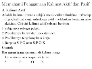 A. Kalimat Aktif
Adalah kalimat dimana subjek memberikan tindakan terhadap
objek/kalimat yang subjeknya aktif melakukan kegiatan atau
aktivitas. Ciri-ciri kalimat aktif sebagai berikut:
1.Subjeknya sebagai pelaku
2.Predikatnya berawalan me- atau ber
3.Predikatnya tergolong kata kerja
4.Berpola S P O atau S P O K
Contoh
Ibu menyiram tanaman di kebun bunga
Laras membaca cerpen di teras
S P O K
 
