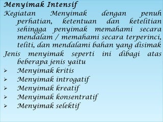 Menyimak Intensif
Kegiatan Menyimak dengan penuh
perhatian, ketentuan dan ketelitian
sehingga penyimak memahami secara
mendalam / memahami secara terperinci,
teliti, dan mendalami bahan yang disimak
Jenis menyimak seperti ini dibagi atas
beberapa jenis yaitu
 Menyimak kritis
 Menyimak introgatif
 Menyimak kreatif
 Menyimak konsentratif
 Menyimak selektif
Menyimak Intensif
Kegiatan Menyimak dengan penuh
perhatian, ketentuan dan ketelitian
sehingga penyimak memahami secara
mendalam / memahami secara terperinci,
teliti, dan mendalami bahan yang disimak
Jenis menyimak seperti ini dibagi atas
beberapa jenis yaitu
 Menyimak kritis
 Menyimak introgatif
 Menyimak kreatif
 Menyimak konsentratif
 Menyimak selektif
 