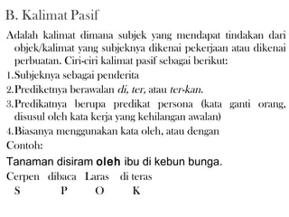 Adalah kalimat dimana subjek yang mendapat tindakan dari
objek/kalimat yang subjeknya dikenai pekerjaan atau dikenai
perbuatan. Ciri-ciri kalimat pasif sebagai berikut:
1.Subjeknya sebagai penderita
2.Prediketnya berawalan di, ter, atau ter-kan.
3.Predikatnya berupa predikat persona (kata ganti orang,
disusul oleh kata kerja yang kehilangan awalan)
4.Biasanya menggunakan kata oleh, atau dengan
Contoh:
Tanaman disiram oleh ibu di kebun bunga.
Cerpen dibaca Laras di teras
S P O K
 