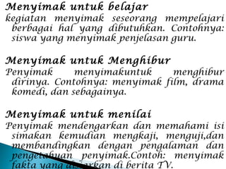 Menyimak untuk belajar
kegiatan menyimak seseorang mempelajari
berbagai hal yang dibutuhkan. Contohnya:
siswa yang menyimak penjelasan guru.
Menyimak untuk Menghibur
Penyimak menyimakuntuk menghibur
dirinya. Contohnya: menyimak film, drama
komedi, dan sebagainya.
Menyimak untuk menilai
Penyimak mendengarkan dan memahami isi
simakan kemudian mengkaji, menguji,dan
membandingkan dengan pengalaman dan
pengetahuan penyimak.Contoh: menyimak
fakta yang disiarkan di berita TV.
 