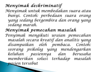 Menyimak deskriminatif
Menyimak untuk membedakan suara atau
bunyi. Contoh: perbedaan suara orang
yang sedang bergembira dan orang yang
sedang marah.
Menyimak pemecahan masalah
Penyimak mengikuti uraian pemecahan
masalah secara kreatif dan analitis yang
disampaikan oleh pembaca. Contoh:
seorang psikolog yang mendengarkan
keluhan pasiennya dan berusaha
memberikan solusi terhadap masalah
pasien tersebut
 