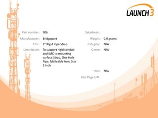Part number: 906 Datasheets:
Manufacturer: Bridgeport Weight: 0.0 grams
Title: 2" Rigid Pipe Strap Category: N/A
Description: To support rigid conduit
and IMC to mounting
surface.Strap, One Hole
Pipe, Malleable Iron, Size
2 Inch
Genre: N/A
Heci: N/A
Part Page URL:
 