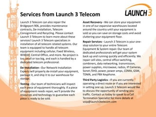 Services from Launch 3 Telecom
Launch 3 Telecom can also repair the
Bridgeport 906, provides maintenance
contracts, De-installation, Telecom
Consignment and Recycling. Please contact
Launch 3 Telecom to learn more about these
services! Launch 3 Telecom specializes in
installation of all telecom related systems. Our
team is equipped to handle all telecom
equipment including cellular, Fixed Wireless,
WiMAX, Central Office, and more. No project is
too small or too big, and each is handled by a
dedicated telecom professional.
De-Installation - Our Network Installation
Experts will properly de-install your equipment,
package it, and ship it to our warehouse for
storage.
Testing - Our team of technicians will inspect
each piece of equipment thoroughly. If a piece
of equipment needs repair, we’ll provide the
resources and technology to guarantee each
piece is ready to be sold.
Asset Recovery - We can store your equipment
in one of our expansive warehouses located
around the country until your equipment is
sold so you can save on storage costs and avoid
cluttering your equipment floor.
Repair Services - Launch 3 Telecom is your one-
stop solution to your entire Telecom
Equipment & System repair. Our team of
dedicated professionals will get your system
back up and running quickly and efficiently. We
repair cell sites, central office switching,
combiners, data networking, transmission,
power supplies, microwave, radios, IP Cameras,
Sonet /SHD, power, power amps, CDMA, GSM,
TDMA, and PBX Keyphone.
Third Party Logistics - If you are currently
operating a direct route or if you are interested
in setting one up, Launch 3 Telecom would like
to discuss the opportunity of sending you
traffic. Contact us today to speak to a Call
Termination Specialist for more details at
voip@launch3telecom.com
 