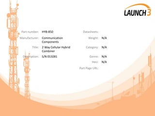Part number: HYB-850 Datasheets:
Manufacturer: Communication
Components
Weight: N/A
Title: 2 Way Cellular Hybrid
Combiner
Category: N/A
Description: S/N 013281 Genre: N/A
Heci: N/A
Part Page URL:
 
