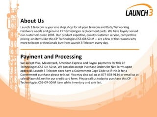 About Us
Launch 3 Telecom is your one stop shop for all your Telecom and Data/Networking
Hardware needs and genuine CP Technologies replacement parts. We have loyally served
our customers since 2003. Our product expertise, quality customer service, competitive
pricing -on items like this CP Technologies C5E-GR-50-M -- are a few of the reasons why
more telecom professionals buy from Launch 3 Telecom every day.
_______________________________________
Payment and Processing
We accept Visa, Mastercard, American Express and Paypal payments for this CP
Technologies C5E-GR-50-M. We can also accept Purchase Orders for Net Terms upon
approval. Launch 3 Telecom does have a Government Cage Code so if this is for a
Government purchase please tells us! You may also call us at 877-878-9134 or email us at
sales@launch3.net for our credit card form. Please call us today to purchase this CP
Technologies C5E-GR-50-M item while inventory and sale last.
 