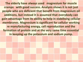The elderly have always used magnesium for muscle
  cramps with good success. Analysis shows it is not just
people who are deficient that benefit from magnesium oil
  additions, but instead it is assumed that everybody can
gain advantage from its ability to help in stabilising cellular
membranes. Magnesium is significant for cellular working
    re manufacturing energy, cell reproduction and the
 formation of protein and at the very same time essential
      in keeping up the potassium and sodium pump.
 
