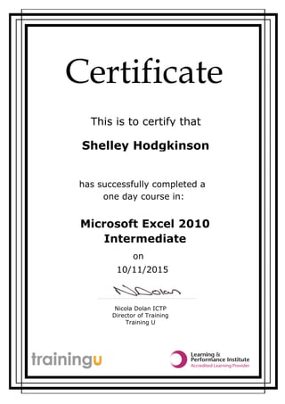 Certificate
This is to certify that
Nicola Dolan ICTP
Director of Training
Training U
Shelley Hodgkinson
Microsoft Excel 2010
one day course in:
has successfully completed a
Intermediate
on
10/11/2015
 