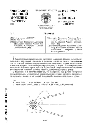 (19) BY (11) 6947
(13) U
(46) 2011.02.28
(51) МПК (2009)
A 61B 17/00
ОПИСАНИЕ
ПОЛЕЗНОЙ
МОДЕЛИ К
ПАТЕНТУ
(12)
РЕСПУБЛИКА БЕЛАРУСЬ
НАЦИОНАЛЬНЫЙ ЦЕНТР
ИНТЕЛЛЕКТУАЛЬНОЙ
СОБСТВЕННОСТИ
(54) КУСАЧКИ
(21) Номер заявки: u 20100279
(22) 2010.03.19
(71) Заявители: Волошенюк Александр
Николаевич; Родионов Максим Ми-
хайлович; Кособуцкий Алексей
Александрович (BY)
(72) Авторы: Волошенюк Александр Нико-
лаевич; Родионов Максим Михайло-
вич; Кособуцкий Алексей Александ-
рович (BY)
(73) Патентообладатели: Волошенюк Алек-
сандр Николаевич; Родионов Максим
Михайлович; Кособуцкий Алексей
Александрович (BY)
(57)
1. Кусачки для резки стальных спиц и стержней, содержащие режущие элементы, вы-
полненные в виде втулки и цилиндра, и связанные с ними два рычага, отличающиеся
тем, что режущий элемент одного рычага выполнен в виде втулки с двумя выемками, одна
из которых содержит криволинейную режущую кромку, а вторая - большая размерами -
расположена оппозитно первой, при этом в сопрягаемом с втулкой цилиндре, связанном с
другим рычагом, выполнено сквозное отверстие, образующее режущую кромку.
2. Кусачки по п. 1, отличающиеся тем, что в собранном виде рычаги фиксируются
стопорным кольцом, установленным в канавках, одна из которых выполнена на поверхно-
сти цилиндра, а вторая - на внутренней, сопрягаемой с цилиндром поверхности втулки.
(56)
1. Патент РБ 643 U, МПК A 61B 17/32, B 26B 17/00, 2002.
2. Патент России 2305613, МПК B 23D 9/02, B 26B 13/007, 2007 (прототип).
Фиг. 1
BY6947U2011.02.28
 