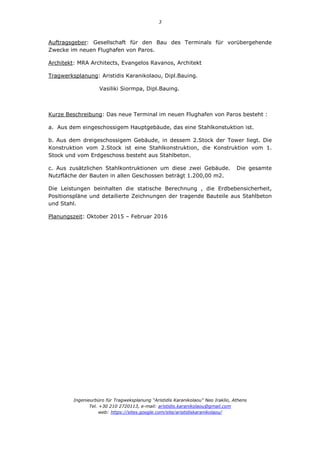 3
Ingenieurbüro für Tragweksplanung “Aristidis Karanikolaou” Neo Iraklio, Athens
Tel. +30 210 2720113, e-mail: aristidis.karanikolaou@gmail.com
web: https://sites.google.com/site/aristidiskaranikolaou/
Auftragsgeber: Gesellschaft für den Bau des Terminals für vorübergehende
Zwecke im neuen Flughafen von Paros.
Architekt: MRA Architects, Evangelos Ravanos, Architekt
Tragwerksplanung: Aristidis Karanikolaou, Dipl.Bauing.
Vasiliki Siormpa, Dipl.Bauing.
Kurze Beschreibung: Das neue Terminal im neuen Flughafen von Paros besteht :
a. Aus dem eingeschossigem Hauptgebäude, das eine Stahlkonstuktion ist.
b. Aus dem dreigeschossigem Gebäude, in dessem 2.Stock der Tower liegt. Die
Konstruktion vom 2.Stock ist eine Stahlkonstruktion, die Konstruktion vom 1.
Stock und vom Erdgeschoss besteht aus Stahlbeton.
c. Aus zusätzlichen Stahlkontruktionen um diese zwei Gebäude. Die gesamte
Nutzfläche der Bauten in allen Geschossen beträgt 1.200,00 m2.
Die Leistungen beinhalten die statische Berechnung , die Erdbebensicherheit,
Positionspläne und detailierte Zeichnungen der tragende Bauteile aus Stahlbeton
und Stahl.
Planungszeit: Oktober 2015 – Februar 2016
 