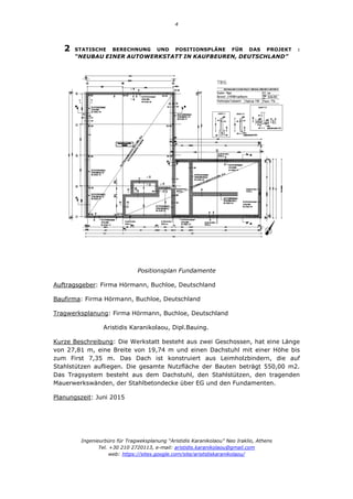 4
Ingenieurbüro für Tragweksplanung “Aristidis Karanikolaou” Neo Iraklio, Athens
Tel. +30 210 2720113, e-mail: aristidis.karanikolaou@gmail.com
web: https://sites.google.com/site/aristidiskaranikolaou/
2 STATISCHE BERECHNUNG UND POSITIONSPLÄNE FÜR DAS PROJEKT :
“NEUBAU EINER AUTOWERKSTATT IN KAUFBEUREN, DEUTSCHLAND”
Positionsplan Fundamente
Auftragsgeber: Firma Hörmann, Buchloe, Deutschland
Baufirma: Firma Hörmann, Buchloe, Deutschland
Tragwerksplanung: Firma Hörmann, Buchloe, Deutschland
Aristidis Karanikolaou, Dipl.Bauing.
Kurze Beschreibung: Die Werkstatt besteht aus zwei Geschossen, hat eine Länge
von 27,81 m, eine Breite von 19,74 m und einen Dachstuhl mit einer Höhe bis
zum First 7,35 m. Das Dach ist konstruiert aus Leimholzbindern, die auf
Stahlstützen aufliegen. Die gesamte Nutzfläche der Bauten beträgt 550,00 m2.
Das Tragsystem besteht aus dem Dachstuhl, den Stahlstützen, den tragenden
Mauerwerkswänden, der Stahlbetondecke über EG und den Fundamenten.
Planungszeit: Juni 2015
 