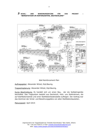 5
Ingenieurbüro für Tragweksplanung “Aristidis Karanikolaou” Neo Iraklio, Athens
Tel. +30 210 2720113, e-mail: aristidis.karanikolaou@gmail.com
web: https://sites.google.com/site/aristidiskaranikolaou/
3 SCHAL- UND BEWEHRUNGSPLÄNE FÜR DAS PROJEKT :
“BERGSTATION IN HINTERZARTEN, DEUTSCHLAND”
Wall Reinforcement Plan
Auftragsgeber: Alexander Witzel, Dipl.Bauing.
Tragwerksplanung: Alexander Witzel, Dipl.Bauing.
Kurze Beschreibung: Es handelt sich um einen Bau, der die Seilbahngeräte
beinhaltet. Das Tragsystem besteht aus Dachstuhl, Holz- uns Stahlrahmen, die
auf Stahlbetonwände und einer Stahlbetonbodenplatte aufliegen. Der Auftrag war
das Zeichnen der Schal- und Bewehrungspläne von allen Stahlbetonbauteilen.
Planungszeit: April 2015
 