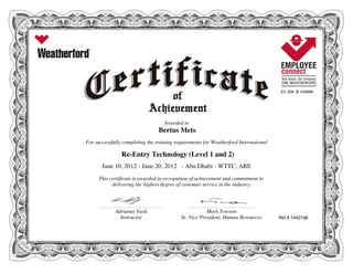 EC ID# B 104846
Awarded to
Bertus Mets
For successfully completing the training requirements for Weatherford International
Re-Entry Technology (Level 1 and 2)
June 10, 2012 - June 20, 2012 - Abu Dhabi - WTTC, ARE
This certificate is awarded in recognition of achievement and commitment to
delivering the highest degree of customer service in the industry.
Ref # 1442198
________________________________________________________ ____________________________________________________________
Adrianus Vuyk Mark Towson
Instructor Sr. Vice President, Human Resources
 