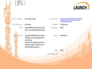 Part number: SF-SU10-3-96 Datasheets: https://www.launch3telecom.com/shared_
media//datasheet/andrew_SF-SU10-3-
96_55ba8ef72f1ee.pdf
Manufacturer: Andrew Weight: 0.0 grams
Title: StandOffSectorFrame,10f
tface,includespipe&hellip
;
Category: N/A
Description: <p>StandOffSectorFrame,
10ftface,includespipePro
ductType
Towerstandoffsectorfram
ePipeLength 2438.4mm |
96.0inPipe,quantit...
Genre: Wireless
Heci: N/A
Part Page URL:
 