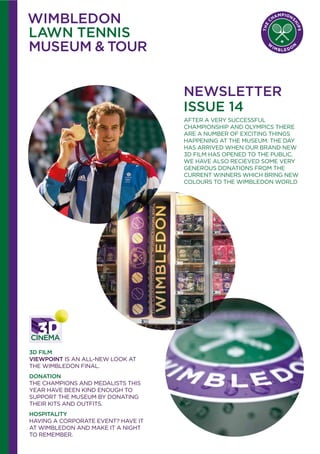 NEWSLETTER
ISSUE 14
AFTER A VERY SUCCESSFUL
CHAMPIONSHIP AND OLYMPICS THERE
ARE A NUMBER OF EXCITING THINGS
HAPPENING AT THE MUSEUM. THE DAY
HAS ARRIVED WHEN OUR BRAND NEW
3D FILM HAS OPENED TO THE PUBLIC.
WE HAVE ALSO RECIEVED SOME VERY
GENEROUS DONATIONS FROM THE
CURRENT WINNERS WHICH BRING NEW
COLOURS TO THE WIMBLEDON WORLD
3D FILM
VIEWPOINT IS AN ALL-NEW LOOK AT
THE WIMBLEDON FINAL.
DONATION
THE CHAMPIONS AND MEDALISTS THIS
YEAR HAVE BEEN KIND ENOUGH TO
SUPPORT THE MUSEUM BY DONATING
THEIR KITS AND OUTFITS.
HOSPITALITY
HAVING A CORPORATE EVENT? HAVE IT
AT WIMBLEDON AND MAKE IT A NIGHT
TO REMEMBER.
 