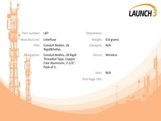 Part number: LB7 Datasheets:
Manufacturer: Littelfuse Weight: 0.0 grams
Title: Conduit Bodies, LB
Rigid&hellip;
Category: N/A
Description: Conduit Bodies, LB Rigid
Threaded Type, Copper
Free Aluminum, 2-1/2".
Pack of 1.
Genre: Wireless
Heci: N/A
Part Page URL:
 