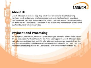 About Us
Launch 3 Telecom is your one stop shop for all your Telecom and Data/Networking
Hardware needs and genuine Littelfuse replacement parts. We have loyally served our
customers since 2003. Our product expertise, quality customer service, competitive pricing
-on items like this Littelfuse LB7 -- are a few of the reasons why more telecom professionals
buy from Launch 3 Telecom every day.
_______________________________________
Payment and Processing
We accept Visa, Mastercard, American Express and Paypal payments for this Littelfuse LB7.
We can also accept Purchase Orders for Net Terms upon approval. Launch 3 Telecom does
have a Government Cage Code so if this is for a Government purchase please tells us! You
may also call us at 877-878-9134 or email us at sales@launch3.net for our credit card form.
Please call us today to purchase this Littelfuse LB7 item while inventory and sale last.
 