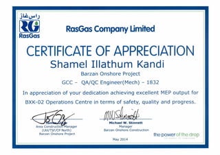 iik).401,)
toRasGas
RasGas Company Limited
CERTIFICATE OF APPRECIATION
Shame! Illathum Kandi
Barzan Onshore Project
GCC - QA/QC Engineer(Mech) - 1832
In appreciation of your dedication achieving excellent MEP output for
BXK-02 Operations Centre in terms of safety, quality and progress.
GUJ am I
Area Construction Manager
(Util/TSF/CP North)
Barzan Onshore Project
Michael W. Stinnett
Manager
Barzan Onshore Construction
May 2014
the power of the drop
iF ENERGY TO TRANSFORM
 