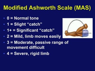 Modified Ashworth Scale (MAS)
• 0 = Normal tone
• 1 = Slight “catch”
• 1+ = Significant “catch”
• 2 = Mild, limb moves easily
• 3 = Moderate, passive range of
movement difficult
• 4 = Severe, rigid limb
 