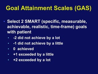 Goal Attainment Scales (GAS)
• Select 2 SMART (specific, measurable,
achievable, realistic, time-frame) goals
with patient
• -2 did not achieve by a lot
• -1 did not achieve by a little
• 0 achieved
• +1 exceeded by a little
• +2 exceeded by a lot
 