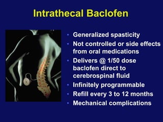 Intrathecal Baclofen
• Generalized spasticity
• Not controlled or side effects
from oral medications
• Delivers @ 1/50 dose
baclofen direct to
cerebrospinal fluid
• Infinitely programmable
• Refill every 3 to 12 months
• Mechanical complications
 