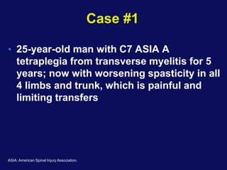 Case #1
• 25-year-old man with C7 ASIA A
tetraplegia from transverse myelitis for 5
years; now with worsening spasticity in all
4 limbs and trunk, which is painful and
limiting transfers
ASIA: American Spinal Injury Association.
 