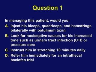 Question 1
In managing this patient, would you:
A. Inject his biceps, quadriceps, and hamstrings
bilaterally with botulinum toxin
B. Look for nociceptive causes for his increased
tone such as urinary tract infection (UTI) or
pressure sore
C. Instruct him in stretching 10 minutes daily
D. Refer him immediately for an intrathecal
baclofen trial
 