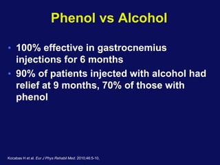 Phenol vs Alcohol
• 100% effective in gastrocnemius
injections for 6 months
• 90% of patients injected with alcohol had
relief at 9 months, 70% of those with
phenol
Kocabas H et al. Eur J Phys Rehabil Med. 2010;46:5-10,
 