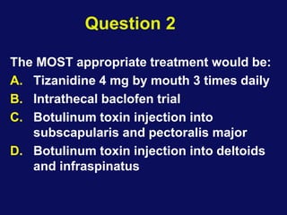 Question 2
The MOST appropriate treatment would be:
A. Tizanidine 4 mg by mouth 3 times daily
B. Intrathecal baclofen trial
C. Botulinum toxin injection into
subscapularis and pectoralis major
D. Botulinum toxin injection into deltoids
and infraspinatus
 