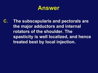 Answer
C. The subscapularis and pectorals are
the major adductors and internal
rotators of the shoulder. The
spasticity is well localized, and hence
treated best by local injection.
 