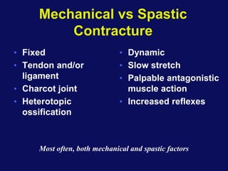 Mechanical vs Spastic
Contracture
• Fixed
• Tendon and/or
ligament
• Charcot joint
• Heterotopic
ossification
• Dynamic
• Slow stretch
• Palpable antagonistic
muscle action
• Increased reflexes
Most often, both mechanical and spastic factors
 