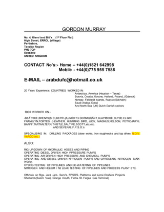 GORDON MURRAY
No. 4, Kiers land Bld’s (1st Floor Flat)
High Street, ERROL (village)
Perthshire,
Tayside Region
PH2 7QP
Scotland
UNITED KINGDOM
CONTACT No’s:- Home – +44(0)1821 642998
Mobile - +44(0)775 955 7586
E-MAIL – arabdufc@hotmail.co.uk
20 Years’ Experience: COUNTRIES WORKED IN:
Antarctica, America (Houston – Texas)
Bosnia, Croatia, Kosovo, Holland, Poland, (Gdansk)
Norway, Falkland Islands, Russia (Sakhalin)
Saudi Arabia, Dubai
And North Sea (UK) Dutch Danish sectors
RIGS WORKED ON:-
-BEATRICE,BRENTS(B,C),BERYL(A),NORTH.CORMORANT,CLAYMORE,CLYDE,ELGIN
FRANKLYN,FORTIES (HEATHER, HUMMING BIRD, JUDY, MAGNUS,NELSON, PETROJARYL
BANFF,TARTAN,TERN,THISTLE,SALTIRE,SCOTT,etc.etc.
AND SEVERAL F.P.S.O.'s
SPECIALISING IN: DRILLING PACKAGES (draw works, iron roughnecks and top drives N.O.V.
VARCO etc.)
ALSO:
RIG UP/DOWN OF HYDRAULIC HOSES AND PIPING
OPERATING DIESEL DRIVEN HIGH PPRESSURE PUMPS
OPERATING AIR DRIVEN HIGH PRESSURE AND CHEMICAL PUMPS
OPERATING AND DIESEL DRIVEN NITROGEN PUMPS AND CRYOGENIC NITROGEN TANK
WORK
HYDRO-TESTING OF PIPELINES AND DE-WATERING OF PIPELINES
NITROGEN AND HELIUM / N2 LEAK TESTING OF PIPELINES AND PROCESS PLANT ETC.
Offshore on Rigs, Jack -up's, Semi's, FPSO'S, Platforms and some Onshore Projects
Shetlands(Sulom Voe), Grange mouth, Flotta, St. Fergus Gas Terminal)
 