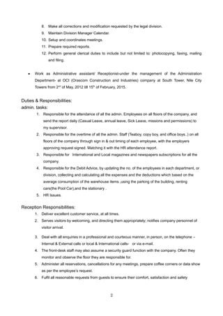 8. Make all corrections and modification requested by the legal division.
9. Maintain Division Manager Calendar.
10. Setup and coordinates meetings.
11. Prepare required reports.
12. Perform general clerical duties to include but not limited to: photocopying, faxing, mailing
and filing.
• Work as Administrative assistant/ Receptionist-under the management of the Administration
Department- at OCI (Orascom Construction and Industries) company at South Tower, Nile City
Towers from 2nd
of May, 2012 till 15th
of February, 2015.
Duties & Responsibilities:
admin. tasks:
1. Responsible for the attendance of all the admin. Employees on all floors of the company, and
send the report daily (Casual Leave, annual leave, Sick Leave, missions and permissions) to
my supervisor.
2. Responsible for the overtime of all the admin. Staff (Teaboy, copy boy, and office boys..) on all
floors of the company through sign in & out timing of each employee, with the employers
approving request signed. Matching it with the HR attendance report.
3. Responsible for International and Local magazines and newspapers subscriptions for all the
company.
4. Responsible for the Debit Advice, by updating the no. of the employees in each department, or
division, collecting and calculating all the expenses and the deductions which based on the
average consumption of the warehouse items ,using the parking of the building, renting
cars(the Pool Car),and the stationary .
5. HR Issues.
Reception Responsibilities:
1. Deliver excellent customer service, at all times.
2. Serves visitors by welcoming, and directing them appropriately; notifies company personnel of
visitor arrival.
3. Deal with all enquiries in a professional and courteous manner, in person, on the telephone –
Internal & External calls or local & International calls- or via e-mail.
4. The front-desk staff may also assume a security guard function with the company. Often they
monitor and observe the floor they are responsible for.
5. Administer all reservations, cancellations for any meetings, prepare coffee corners or data show
as per the employee’s request.
6. Fulfil all reasonable requests from guests to ensure their comfort, satisfaction and safety
2
 