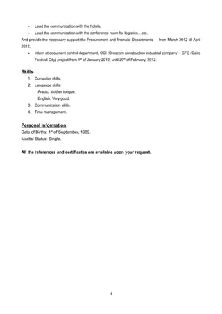 - Lead the communication with the hotels,
- Lead the communication with the conference room for logistics…etc.,
And provide the necessary support the Procurement and financial Departments from March 2012 till April
2012.
• Intern at document control department, OCI (Orascom construction industrial company) - CFC (Cairo
Festival City) project from 1st
of January 2012, until 29th
of February, 2012.
Skills:
1. Computer skills.
2. Language skills:
Arabic: Mother tongue.
English: Very good.
3. Communication skills.
4. Time management.
Personal Information:
Date of Births: 1st
of September, 1989.
Marital Status: Single.
All the references and certificates are available upon your request.
4
 