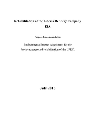 Rehabilitation of the Liberia Refinery Company
EIA
Proposed recommendation
Environmental Impact Assessment for the
Proposed/approved rehabilitation of the LPRC.
July 2015
 