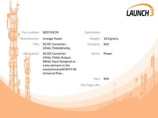 Part number: NE075DC24 Datasheets:
Manufacturer: Lineage Power Weight: 10.0 grams
Title: DC/DC Converter -
24Vdc,75Adc&hellip;
Category: N/A
Description: DC/DC Converter -
24Vdc,75Adc Output,
48Vdc Input Designed as
a key element in the
revolutionaryINFINITY NE
Universal Pow...
Genre: Power
Heci: N/A
Part Page URL:
 