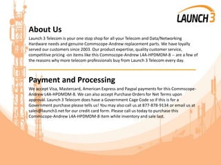 About Us
Launch 3 Telecom is your one stop shop for all your Telecom and Data/Networking
Hardware needs and genuine Commscope-Andrew replacement parts. We have loyally
served our customers since 2003. Our product expertise, quality customer service,
competitive pricing -on items like this Commscope-Andrew L4A-HPDMDM-8 -- are a few of
the reasons why more telecom professionals buy from Launch 3 Telecom every day.
_______________________________________
Payment and Processing
We accept Visa, Mastercard, American Express and Paypal payments for this Commscope-
Andrew L4A-HPDMDM-8. We can also accept Purchase Orders for Net Terms upon
approval. Launch 3 Telecom does have a Government Cage Code so if this is for a
Government purchase please tells us! You may also call us at 877-878-9134 or email us at
sales@launch3.net for our credit card form. Please call us today to purchase this
Commscope-Andrew L4A-HPDMDM-8 item while inventory and sale last.
 