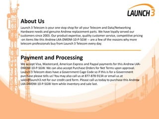 About Us
Launch 3 Telecom is your one stop shop for all your Telecom and Data/Networking
Hardware needs and genuine Andrew replacement parts. We have loyally served our
customers since 2003. Our product expertise, quality customer service, competitive pricing
-on items like this Andrew L4A-DMDM-10-P-SGW -- are a few of the reasons why more
telecom professionals buy from Launch 3 Telecom every day.
_______________________________________
Payment and Processing
We accept Visa, Mastercard, American Express and Paypal payments for this Andrew L4A-
DMDM-10-P-SGW. We can also accept Purchase Orders for Net Terms upon approval.
Launch 3 Telecom does have a Government Cage Code so if this is for a Government
purchase please tells us! You may also call us at 877-878-9134 or email us at
sales@launch3.net for our credit card form. Please call us today to purchase this Andrew
L4A-DMDM-10-P-SGW item while inventory and sale last.
 