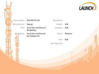 Part number: DCX-RM-TG-GA Datasheets:
Manufacturer: Raycap Weight: N/A
Title: Touch Bar and Ground
Bar&hellip;
Category: N/A
Description: Touch Bar and Ground
Bar Adapter Kit
Genre: Wireless
Heci: N/A
Part Page URL:
 