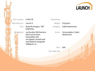 Part number: L3-BH-78 Datasheets:
Manufacturer: Launch 3 Weight: 0.0 grams
Title: Butterfly Hangers 7/8”
kit&hellip;
Category: Cable Attachment
Description: <p>Durable 304 Stainless
Steel construction
Compatible with
corrugated, smooth wall
and elliptical waveguide
3/8" m...
Genre: Consumables / Cable
Attachment
Heci: N/A
Part Page URL:
 