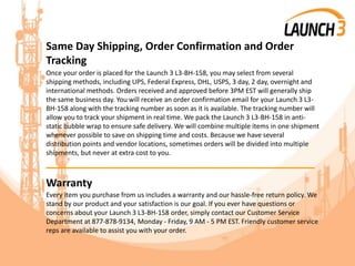 Same Day Shipping, Order Confirmation and Order
Tracking
Once your order is placed for the Launch 3 L3-BH-158, you may select from several
shipping methods, including UPS, Federal Express, DHL, USPS, 3 day, 2 day, overnight and
international methods. Orders received and approved before 3PM EST will generally ship
the same business day. You will receive an order confirmation email for your Launch 3 L3-
BH-158 along with the tracking number as soon as it is available. The tracking number will
allow you to track your shipment in real time. We pack the Launch 3 L3-BH-158 in anti-
static bubble wrap to ensure safe delivery. We will combine multiple items in one shipment
whenever possible to save on shipping time and costs. Because we have several
distribution points and vendor locations, sometimes orders will be divided into multiple
shipments, but never at extra cost to you.
_______________________________________
Warranty
Every item you purchase from us includes a warranty and our hassle-free return policy. We
stand by our product and your satisfaction is our goal. If you ever have questions or
concerns about your Launch 3 L3-BH-158 order, simply contact our Customer Service
Department at 877-878-9134, Monday - Friday, 9 AM - 5 PM EST. Friendly customer service
reps are available to assist you with your order.
 