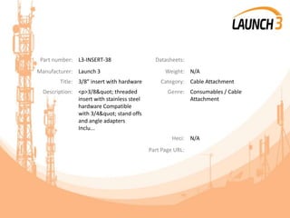 Part number: L3-INSERT-38 Datasheets:
Manufacturer: Launch 3 Weight: N/A
Title: 3/8” insert with hardware Category: Cable Attachment
Description: <p>3/8" threaded
insert with stainless steel
hardware Compatible
with 3/4" stand offs
and angle adapters
Inclu...
Genre: Consumables / Cable
Attachment
Heci: N/A
Part Page URL:
 