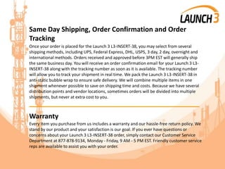 Same Day Shipping, Order Confirmation and Order
Tracking
Once your order is placed for the Launch 3 L3-INSERT-38, you may select from several
shipping methods, including UPS, Federal Express, DHL, USPS, 3 day, 2 day, overnight and
international methods. Orders received and approved before 3PM EST will generally ship
the same business day. You will receive an order confirmation email for your Launch 3 L3-
INSERT-38 along with the tracking number as soon as it is available. The tracking number
will allow you to track your shipment in real time. We pack the Launch 3 L3-INSERT-38 in
anti-static bubble wrap to ensure safe delivery. We will combine multiple items in one
shipment whenever possible to save on shipping time and costs. Because we have several
distribution points and vendor locations, sometimes orders will be divided into multiple
shipments, but never at extra cost to you.
_______________________________________
Warranty
Every item you purchase from us includes a warranty and our hassle-free return policy. We
stand by our product and your satisfaction is our goal. If you ever have questions or
concerns about your Launch 3 L3-INSERT-38 order, simply contact our Customer Service
Department at 877-878-9134, Monday - Friday, 9 AM - 5 PM EST. Friendly customer service
reps are available to assist you with your order.
 