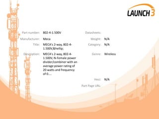 Part number: 802-4-1.500V Datasheets:
Manufacturer: Meca Weight: N/A
Title: MECA's 2-way, 802-4-
1.500V,&hellip;
Category: N/A
Description: MECA's 2-way, 802-4-
1.500V, N-Female power
divider/combiner with an
average power rating of
20 watts and frequency
of 0....
Genre: Wireless
Heci: N/A
Part Page URL:
 