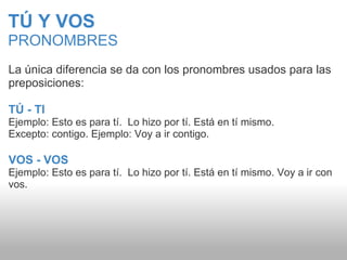 TÚ Y VOS PRONOMBRES La única diferencia se da con los pronombres usados para las preposiciones: TÚ - TI Ejemplo: Esto es para tí.  Lo hizo por tí. Está en tí mismo.  Excepto: contigo. Ejemplo: Voy a ir contigo. VOS - VOS Ejemplo: Esto es para tí.  Lo hizo por tí. Está en tí mismo. Voy a ir con vos. 
