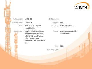 Part number: L3-CB-38 Datasheets:
Manufacturer: Launch 3 Weight: N/A
Title: 3/8” Coax Blocks UV
rated&hellip;
Category: Cable Attachment
Description: <p>Durable UV resistant
polypropylene material
Interior rib construction
offers better cable
retention 3/8" hole
ac...
Genre: Consumables / Cable
Attachment
Heci: N/A
Part Page URL:
 