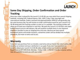 Same Day Shipping, Order Confirmation and Order
Tracking
Once your order is placed for the Launch 3 L3-CB-38, you may select from several shipping
methods, including UPS, Federal Express, DHL, USPS, 3 day, 2 day, overnight and
international methods. Orders received and approved before 3PM EST will generally ship
the same business day. You will receive an order confirmation email for your Launch 3 L3-
CB-38 along with the tracking number as soon as it is available. The tracking number will
allow you to track your shipment in real time. We pack the Launch 3 L3-CB-38 in anti-static
bubble wrap to ensure safe delivery. We will combine multiple items in one shipment
whenever possible to save on shipping time and costs. Because we have several
distribution points and vendor locations, sometimes orders will be divided into multiple
shipments, but never at extra cost to you.
_______________________________________
Warranty
Every item you purchase from us includes a warranty and our hassle-free return policy. We
stand by our product and your satisfaction is our goal. If you ever have questions or
concerns about your Launch 3 L3-CB-38 order, simply contact our Customer Service
Department at 877-878-9134, Monday - Friday, 9 AM - 5 PM EST. Friendly customer service
reps are available to assist you with your order.
 
