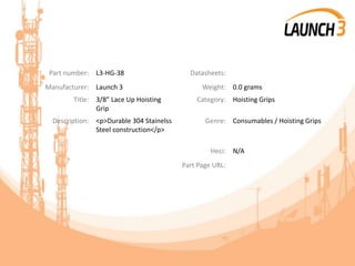 Part number: L3-HG-38 Datasheets:
Manufacturer: Launch 3 Weight: 0.0 grams
Title: 3/8” Lace Up Hoisting
Grip
Category: Hoisting Grips
Description: <p>Durable 304 Stainelss
Steel construction</p>
Genre: Consumables / Hoisting Grips
Heci: N/A
Part Page URL:
 