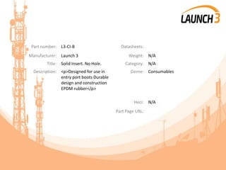 Part number: L3-CI-B Datasheets:
Manufacturer: Launch 3 Weight: N/A
Title: Solid Insert. No Hole. Category: N/A
Description: <p>Designed for use in
entry port boots Durable
design and construction
EPDM rubber</p>
Genre: Consumables
Heci: N/A
Part Page URL:
 